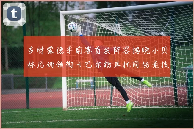 多特蒙德季前赛首发阵容揭晓小贝林厄姆领衔卡巴尔扬库托同场竞技