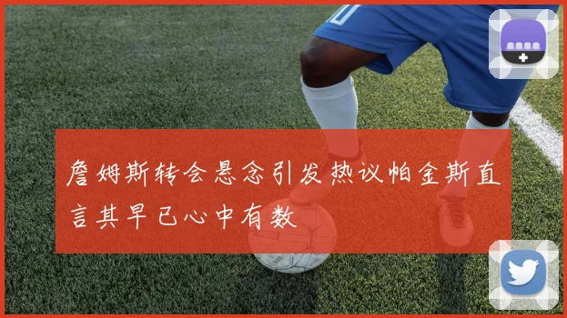 詹姆斯转会悬念引发热议帕金斯直言其早已心中有数