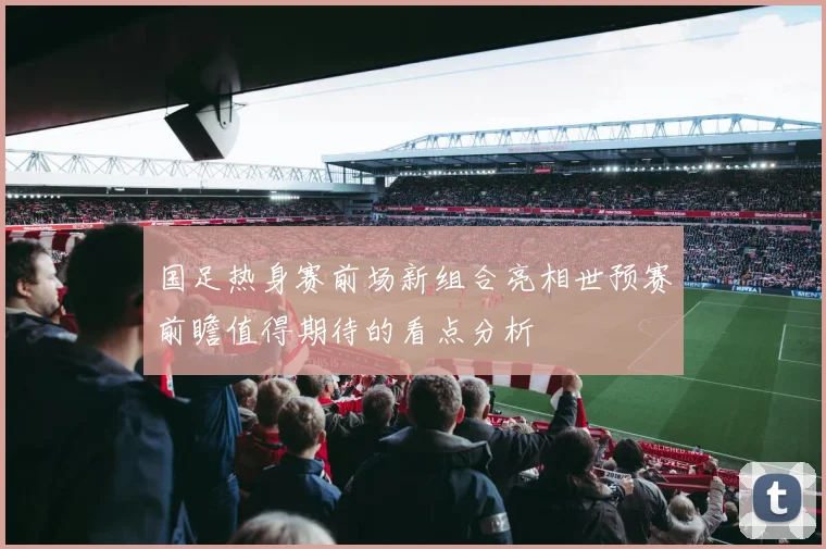 国足热身赛前场新组合亮相世预赛前瞻值得期待的看点分析