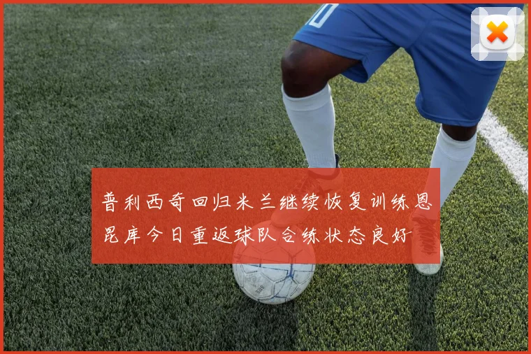 普利西奇回归米兰继续恢复训练恩昆库今日重返球队合练状态良好