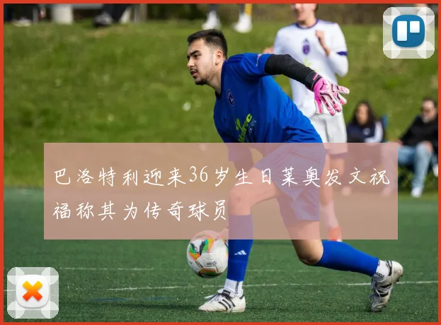 巴洛特利迎来36岁生日莱奥发文祝福称其为传奇球员